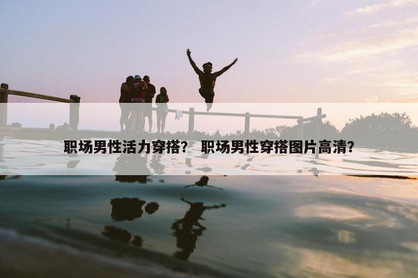 职场男性活力穿搭？ 职场男性穿搭图片高清？