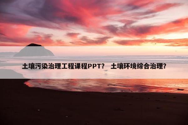 土壤污染治理工程课程PPT？ 土壤环境综合治理？