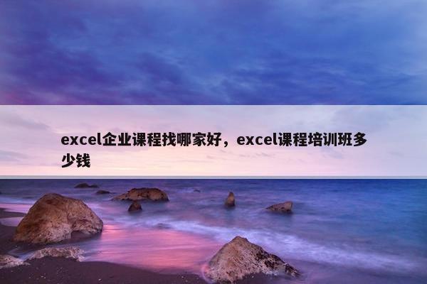 excel企业课程找哪家好，excel课程培训班多少钱
