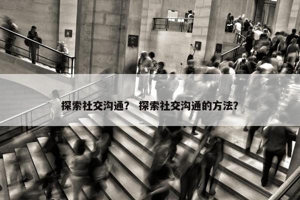 探索社交沟通？ 探索社交沟通的方法？