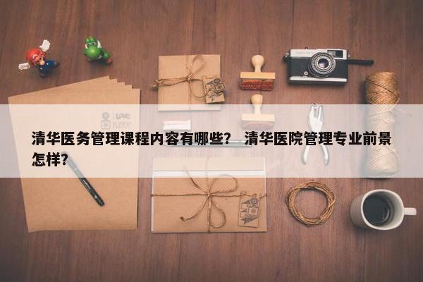清华医务管理课程内容有哪些？ 清华医院管理专业前景怎样？