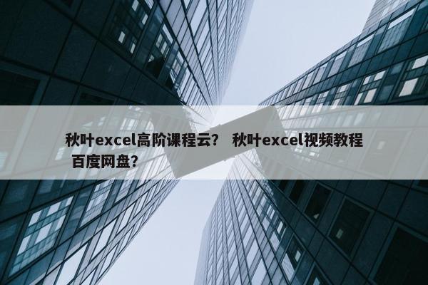 秋叶excel高阶课程云？ 秋叶excel视频教程 百度网盘？