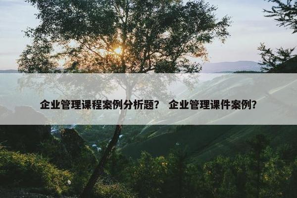 企业管理课程案例分析题？ 企业管理课件案例？