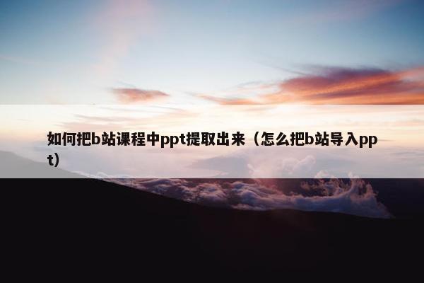 如何把b站课程中ppt提取出来（怎么把b站导入ppt）