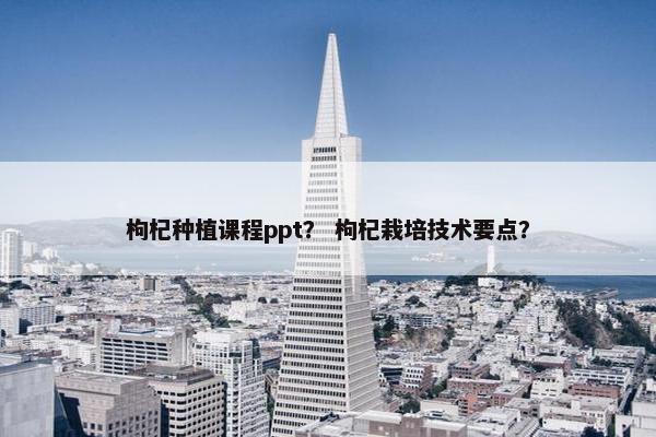 枸杞种植课程ppt？ 枸杞栽培技术要点？