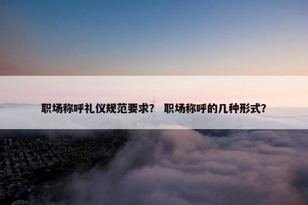 职场称呼礼仪规范要求？ 职场称呼的几种形式？