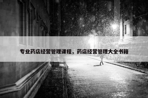 专业药店经营管理课程，药店经营管理大全书籍