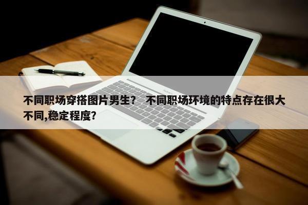 不同职场穿搭图片男生？ 不同职场环境的特点存在很大不同,稳定程度？