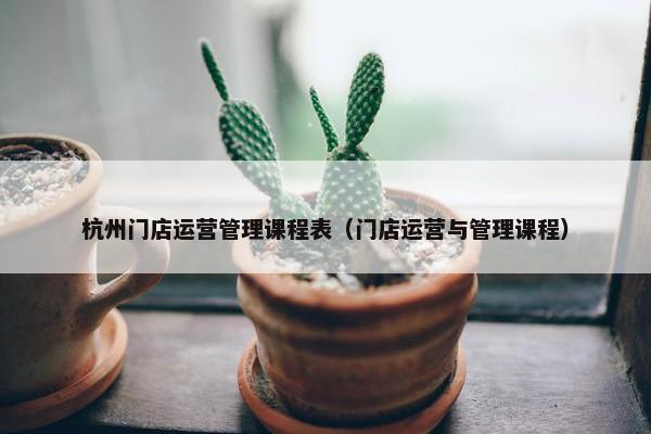 杭州门店运营管理课程表（门店运营与管理课程）