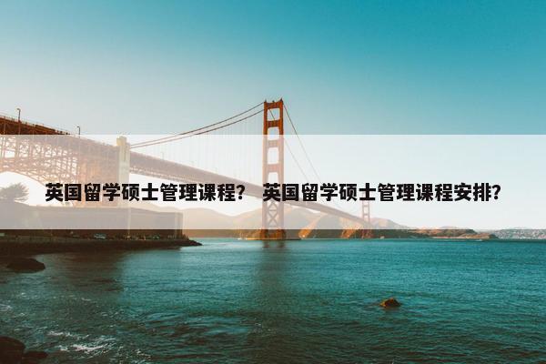英国留学硕士管理课程？ 英国留学硕士管理课程安排？