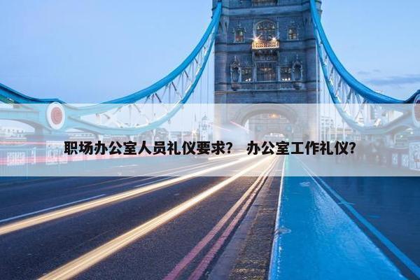 职场办公室人员礼仪要求？ 办公室工作礼仪？