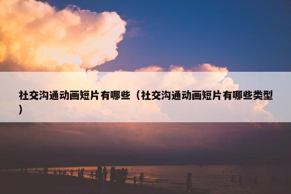 社交沟通动画短片有哪些（社交沟通动画短片有哪些类型）