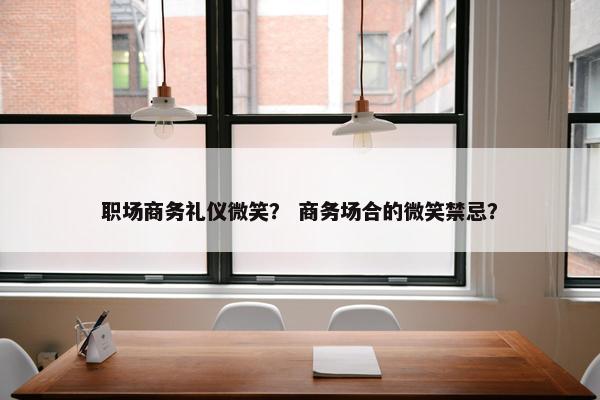 职场商务礼仪微笑？ 商务场合的微笑禁忌？
