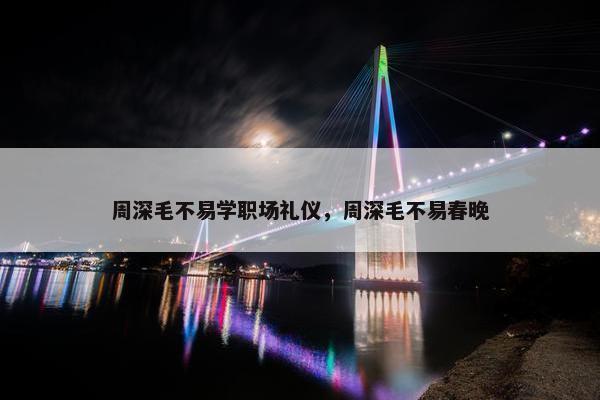 周深毛不易学职场礼仪，周深毛不易春晚