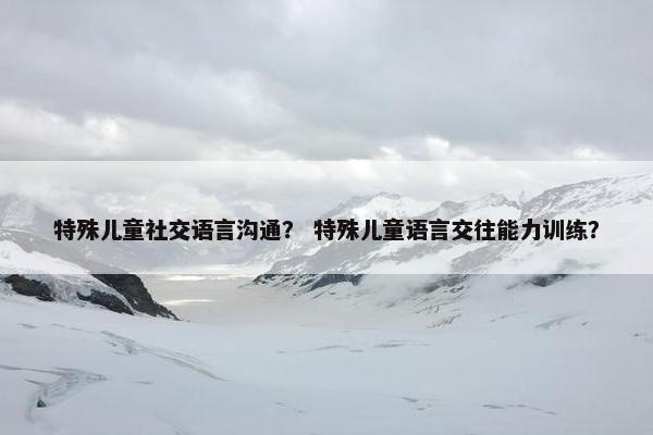 特殊儿童社交语言沟通？ 特殊儿童语言交往能力训练？