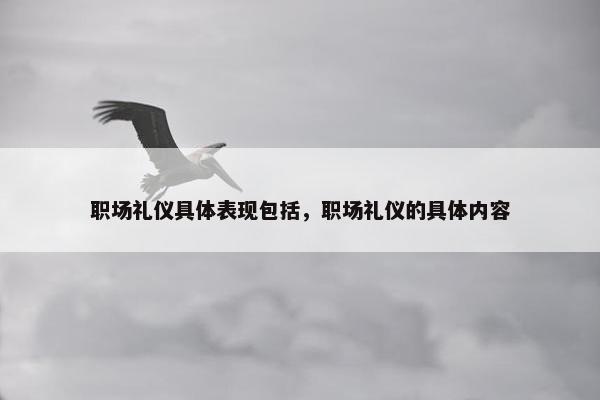 职场礼仪具体表现包括，职场礼仪的具体内容