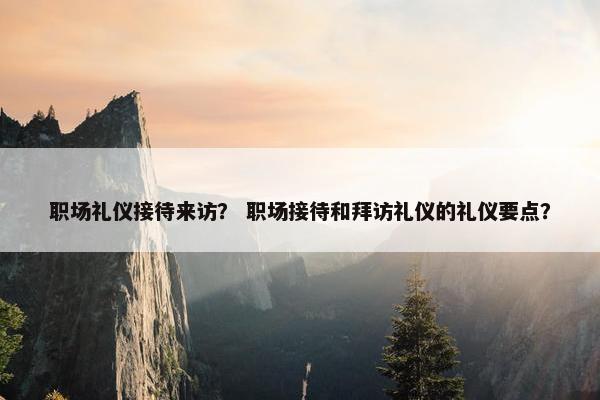 职场礼仪接待来访？ 职场接待和拜访礼仪的礼仪要点？