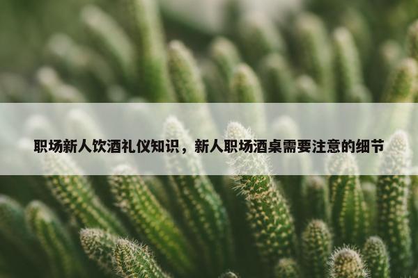 职场新人饮酒礼仪知识，新人职场酒桌需要注意的细节