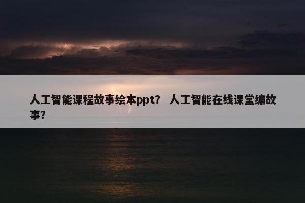 人工智能课程故事绘本ppt？ 人工智能在线课堂编故事？