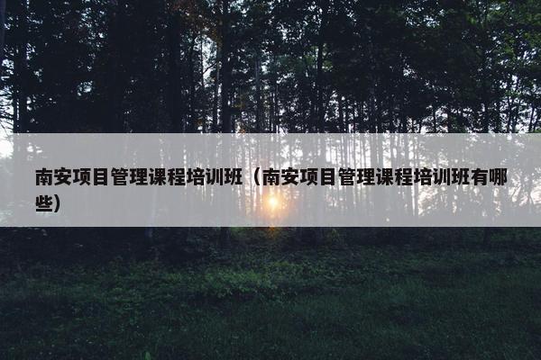 南安项目管理课程培训班（南安项目管理课程培训班有哪些）