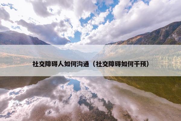 社交障碍人如何沟通（社交障碍如何干预）