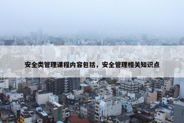 安全类管理课程内容包括，安全管理相关知识点