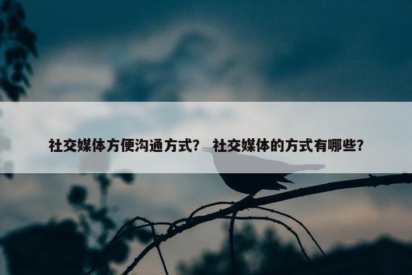 社交媒体方便沟通方式？ 社交媒体的方式有哪些？