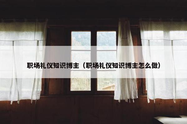 职场礼仪知识博主（职场礼仪知识博主怎么做）