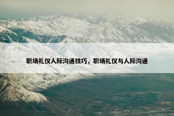 职场礼仪人际沟通技巧，职场礼仪与人际沟通