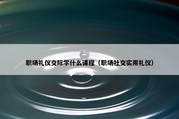 职场礼仪交际学什么课程（职场社交实用礼仪）