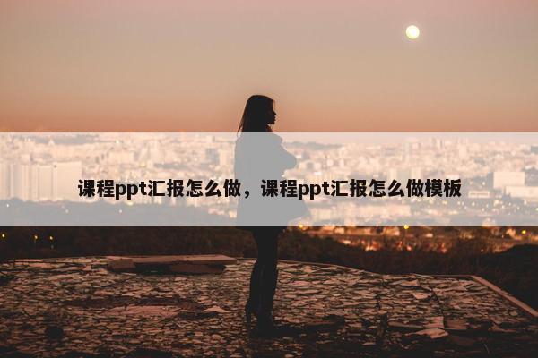 课程ppt汇报怎么做，课程ppt汇报怎么做模板