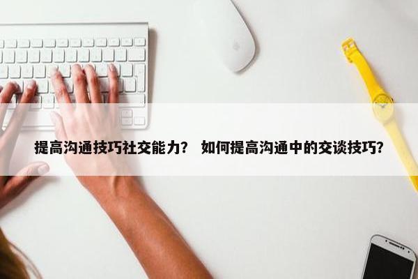 提高沟通技巧社交能力？ 如何提高沟通中的交谈技巧？