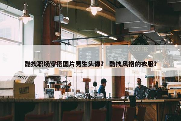 酷拽职场穿搭图片男生头像？ 酷拽风格的衣服？