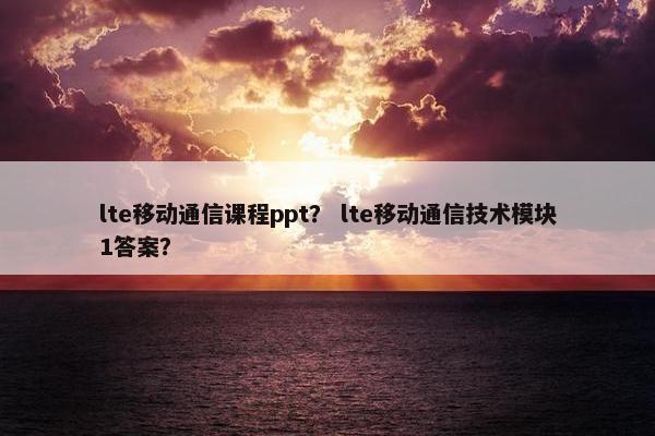lte移动通信课程ppt？ lte移动通信技术模块1答案？