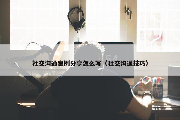 社交沟通案例分享怎么写（社交沟通技巧）