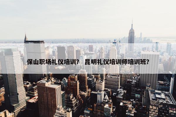 保山职场礼仪培训？ 昆明礼仪培训师培训班？