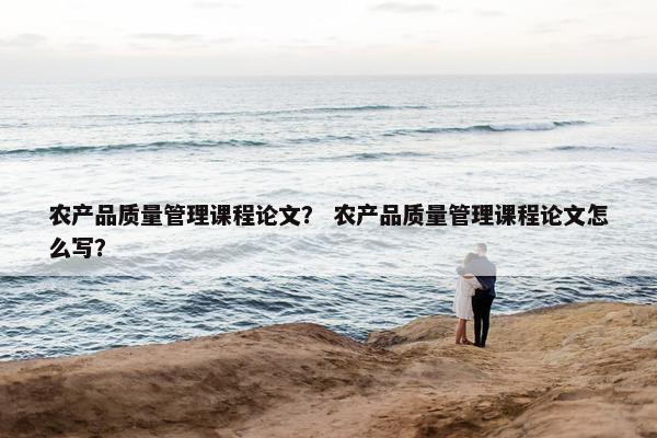 农产品质量管理课程论文？ 农产品质量管理课程论文怎么写？