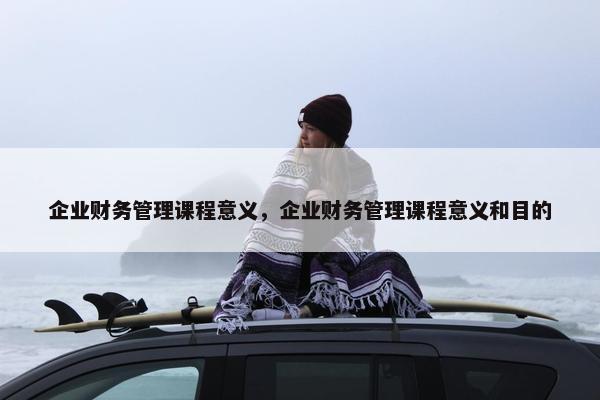 企业财务管理课程意义，企业财务管理课程意义和目的