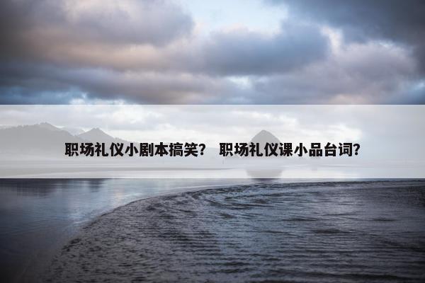 职场礼仪小剧本搞笑？ 职场礼仪课小品台词？