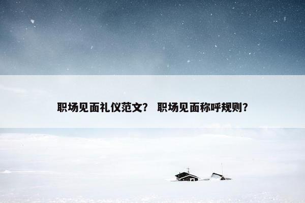 职场见面礼仪范文？ 职场见面称呼规则？