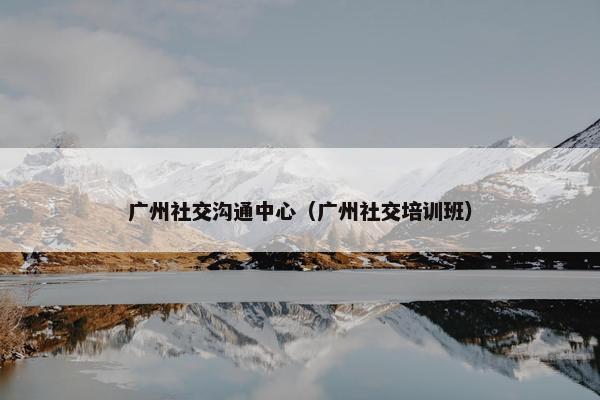 广州社交沟通中心（广州社交培训班）