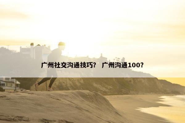广州社交沟通技巧？ 广州沟通100？