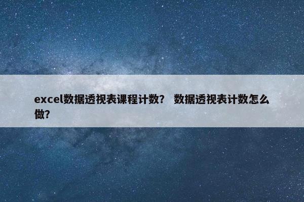 excel数据透视表课程计数？ 数据透视表计数怎么做？
