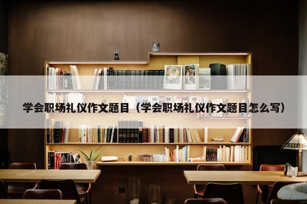 学会职场礼仪作文题目（学会职场礼仪作文题目怎么写）