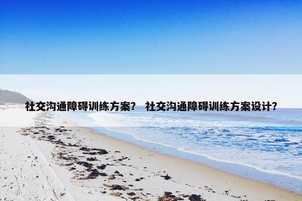 社交沟通障碍训练方案？ 社交沟通障碍训练方案设计？