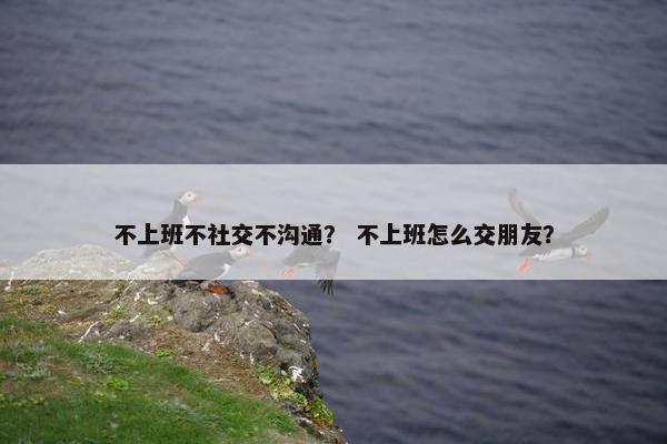 不上班不社交不沟通？ 不上班怎么交朋友？