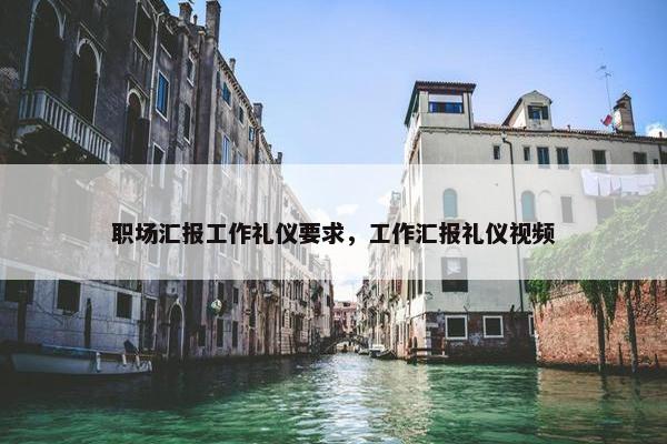 职场汇报工作礼仪要求，工作汇报礼仪视频