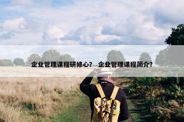 企业管理课程研修心？ 企业管理课程简介？