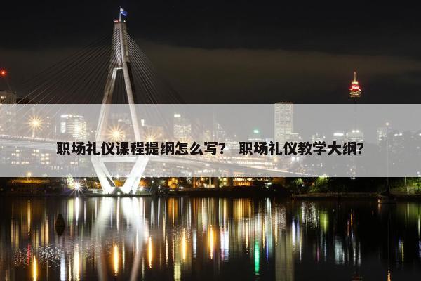 职场礼仪课程提纲怎么写？ 职场礼仪教学大纲？