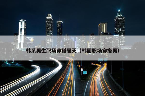 韩系男生职场穿搭夏天（韩国职场穿搭男）